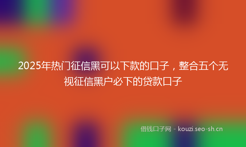 2025年热门征信黑可以下款的口子，整合五个无视征信黑户必下的贷款口子