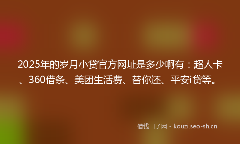 2025年的岁月小贷官方网址是多少啊有：超人卡、360借条、美团生活费、替你还、平安i贷等。