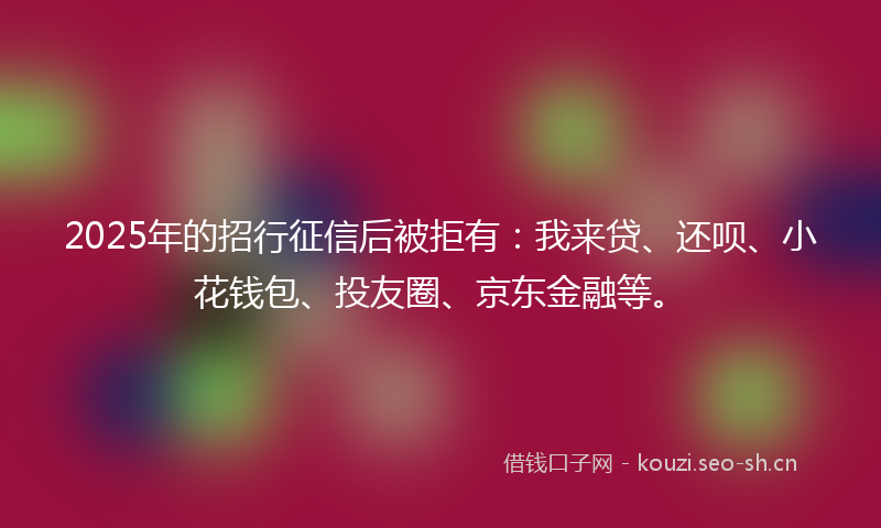 2025年的招行征信后被拒有：我来贷、还呗、小花钱包、投友圈、京东金融等。