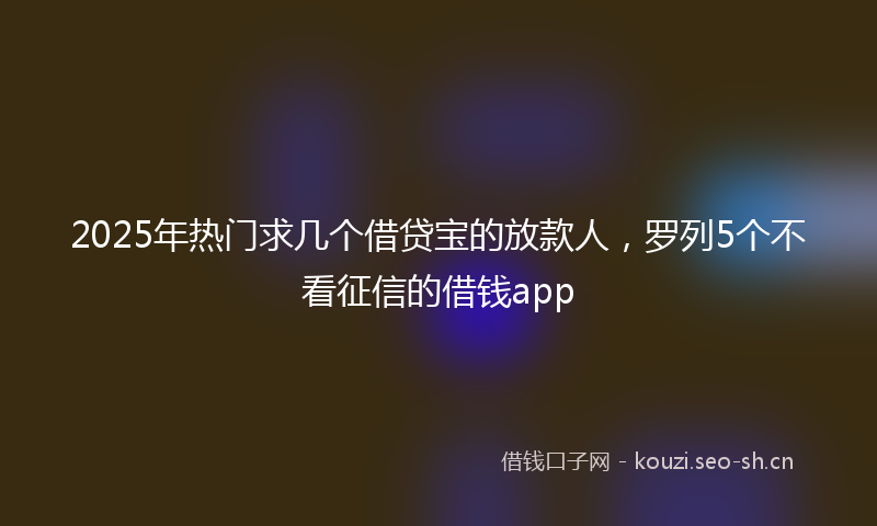 2025年热门求几个借贷宝的放款人，罗列5个不看征信的借钱app