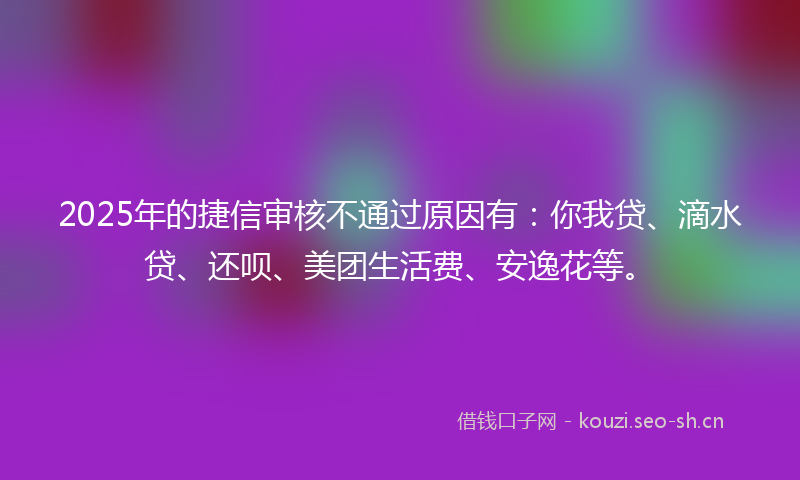 2025年的捷信审核不通过原因有:你我贷、滴水贷、还呗、美团生活费、安逸花等。