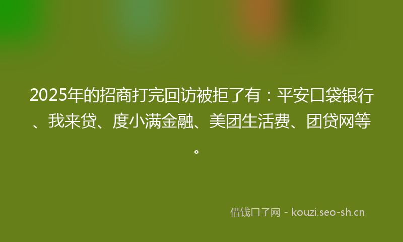 2025年的招商打完回访被拒了有：平安口袋银行、我来贷、度小满金融、美团生活费、团贷网等。