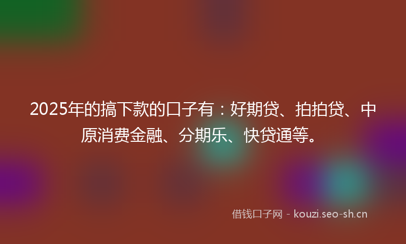 2025年的搞下款的口子有：好期贷、拍拍贷、中原消费金融、分期乐、快贷通等。
