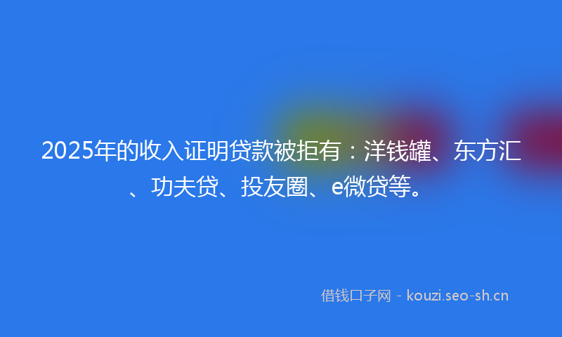 2025年的收入证明贷款被拒有：洋钱罐、东方汇、功夫贷、投友圈、e微贷等。