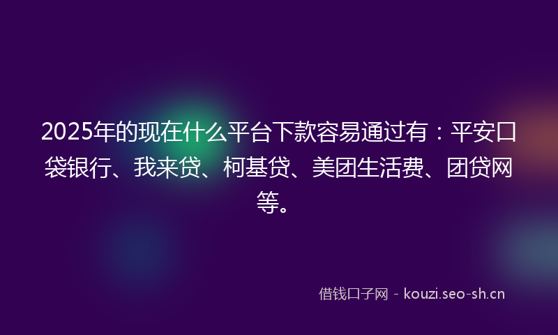 2025年的现在什么平台下款容易通过有：平安口袋银行、我来贷、柯基贷、美团生活费、团贷网等。