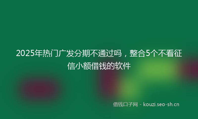 2025年热门广发分期不通过吗，整合5个不看征信小额借钱的软件