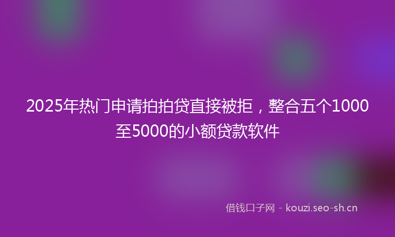 2025年热门申请拍拍贷直接被拒，整合五个1000至5000的小额贷款软件