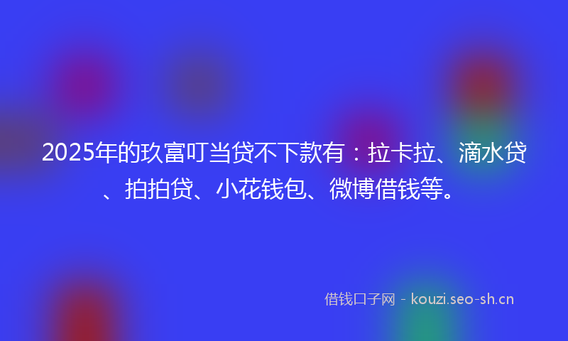 2025年的玖富叮当贷不下款有：拉卡拉、滴水贷、拍拍贷、小花钱包、微博借钱等。