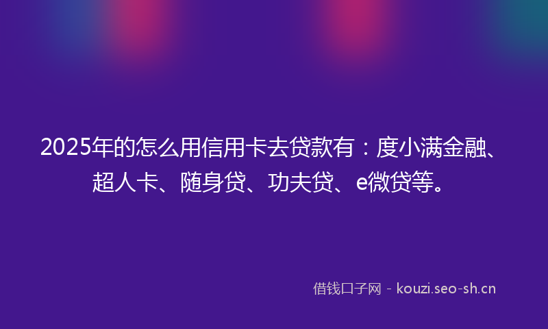 2025年的怎么用信用卡去贷款有:度小满金融、超人卡、随身贷、功夫贷、e微贷等。