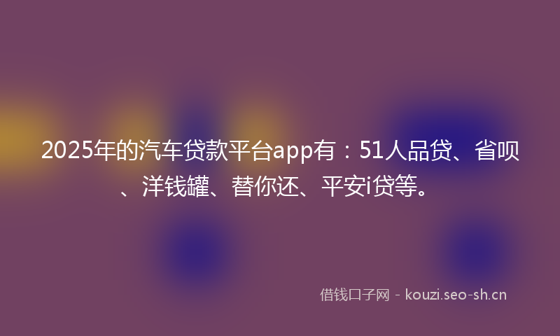 2025年的汽车贷款平台app有：51人品贷、省呗、洋钱罐、替你还、平安i贷等。