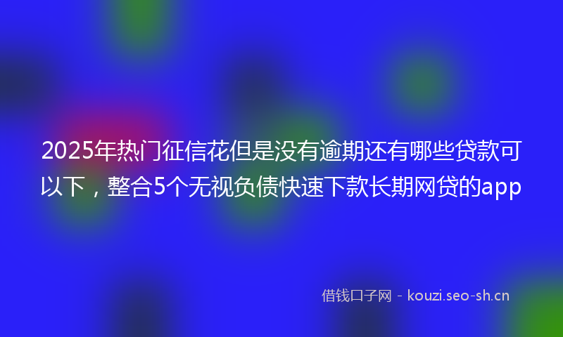 2025年热门征信花但是没有逾期还有哪些贷款可以下，整合5个无视负债快速下款长期网贷的app