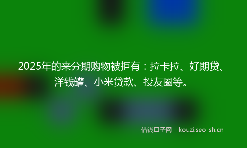 2025年的来分期购物被拒有：拉卡拉、好期贷、洋钱罐、小米贷款、投友圈等。