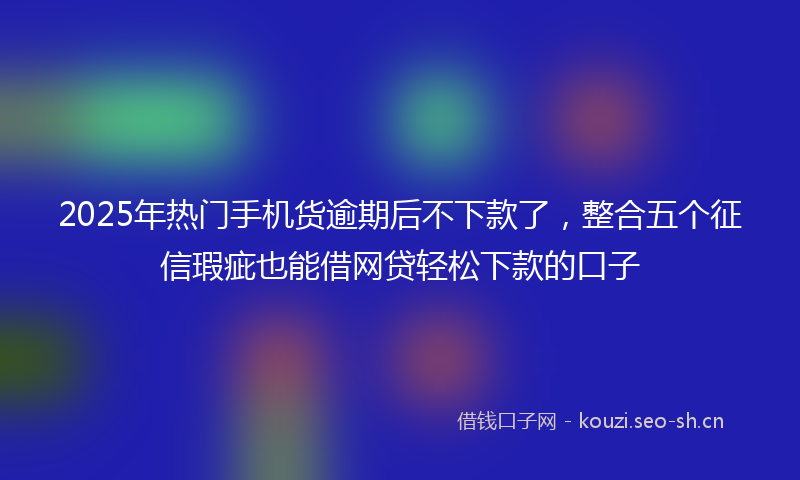 2025年热门手机货逾期后不下款了，整合五个征信瑕疵也能借网贷轻松下款的口子