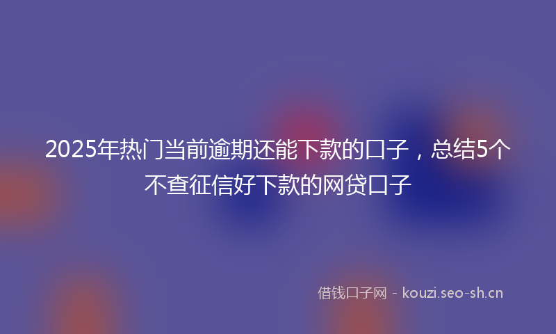 2025年热门当前逾期还能下款的口子,总结5个不查征信好下款的网贷口子