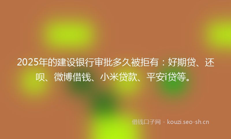 2025年的建设银行审批多久被拒有：好期贷、还呗、微博借钱、小米贷款、平安i贷等。