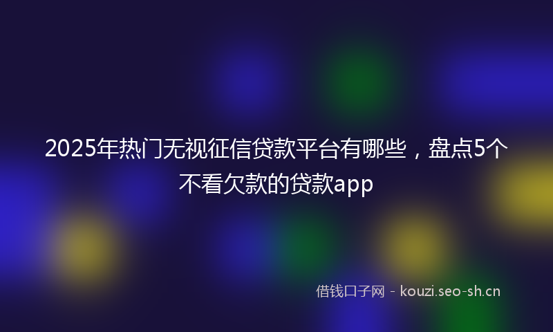 2025年热门无视征信贷款平台有哪些，盘点5个不看欠款的贷款app