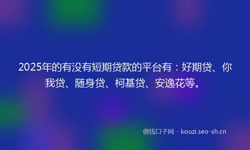 2025年的有没有短期贷款的平台有：好期贷、你我贷、随身贷、柯基贷、安逸花等。