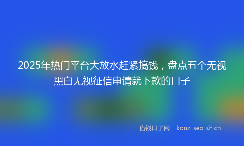 2025年热门平台大放水赶紧搞钱，盘点五个无视黑白无视征信申请就下款的口子
