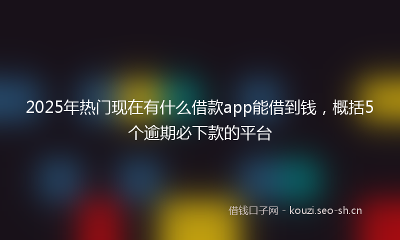 2025年热门现在有什么借款app能借到钱，概括5个逾期必下款的平台