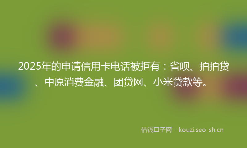 2025年的申请信用卡电话被拒有：省呗、拍拍贷、中原消费金融、团贷网、小米贷款等。