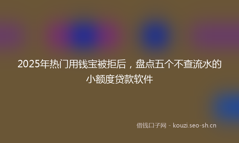 2025年热门用钱宝被拒后，盘点五个不查流水的小额度贷款软件