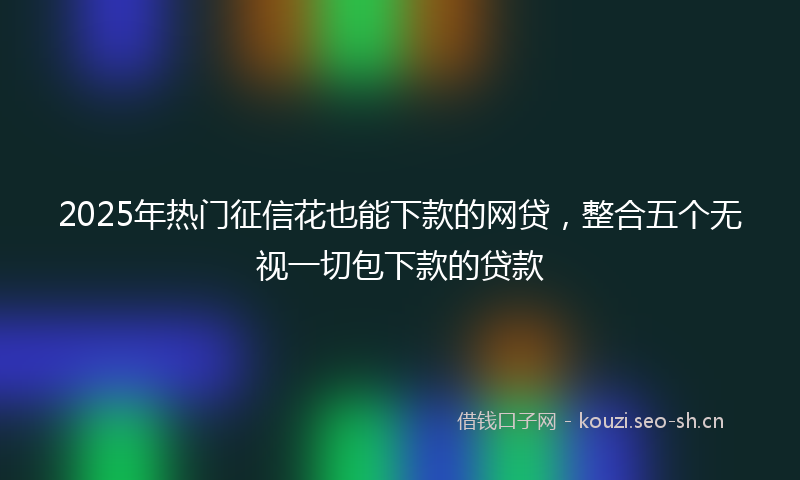 2025年热门征信花也能下款的网贷，整合五个无视一切包下款的贷款