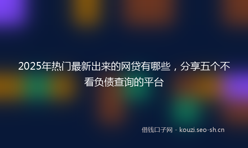 2025年热门最新出来的网贷有哪些，分享五个不看负债查询的平台