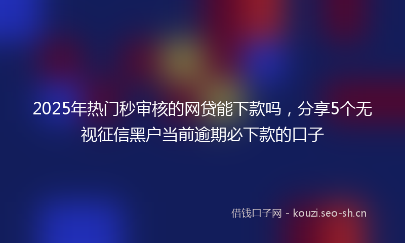 2025年热门秒审核的网贷能下款吗，分享5个无视征信黑户当前逾期必下款的口子