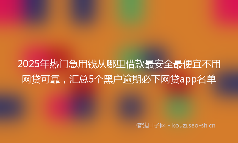 2025年热门急用钱从哪里借款最安全最便宜不用网贷可靠，汇总5个黑户逾期必下网贷app名单