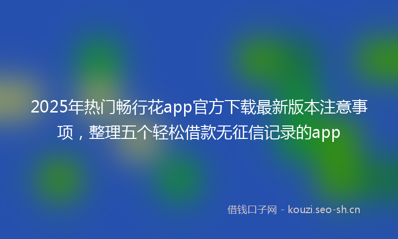 2025年热门畅行花app官方下载最新版本注意事项，整理五个轻松借款无征信记录的app