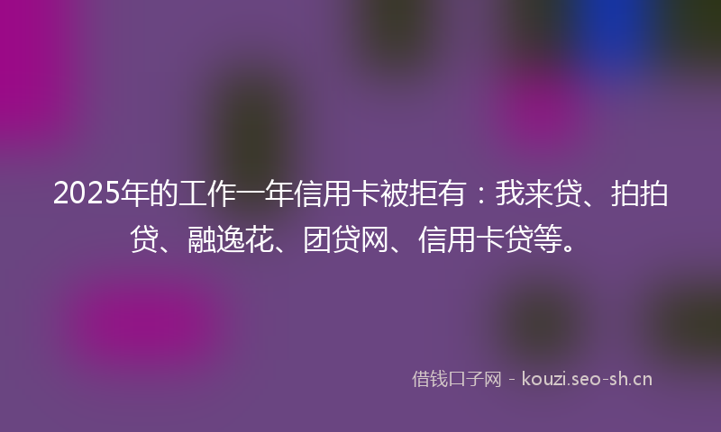 2025年的工作一年信用卡被拒有：我来贷、拍拍贷、融逸花、团贷网、信用卡贷等。