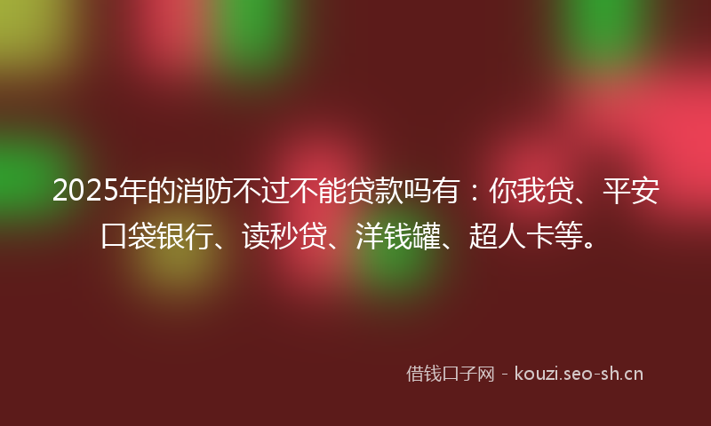 2025年的消防不过不能贷款吗有：你我贷、平安口袋银行、读秒贷、洋钱罐、超人卡等。