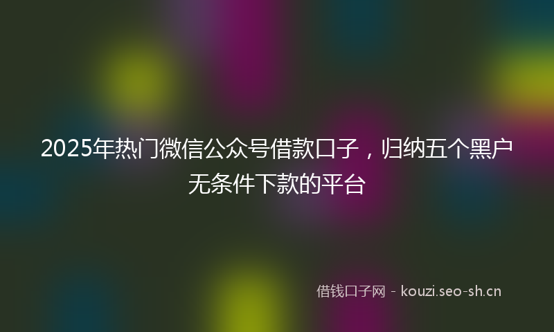 2025年热门微信公众号借款口子，归纳五个黑户无条件下款的平台