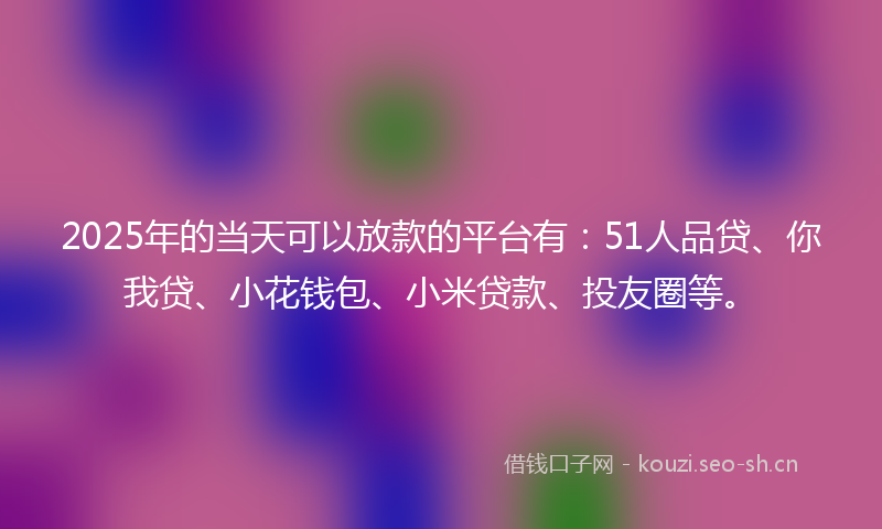 2025年的当天可以放款的平台有：51人品贷、你我贷、小花钱包、小米贷款、投友圈等。