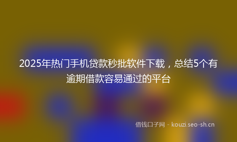 2025年热门手机贷款秒批软件下载，总结5个有逾期借款容易通过的平台