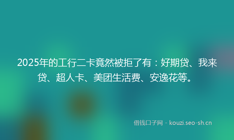 2025年的工行二卡竟然被拒了有：好期贷、我来贷、超人卡、美团生活费、安逸花等。