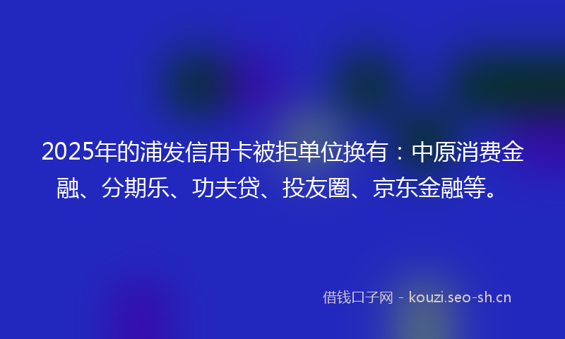 2025年的浦发信用卡被拒单位换有：中原消费金融、分期乐、功夫贷、投友圈、京东金融等。