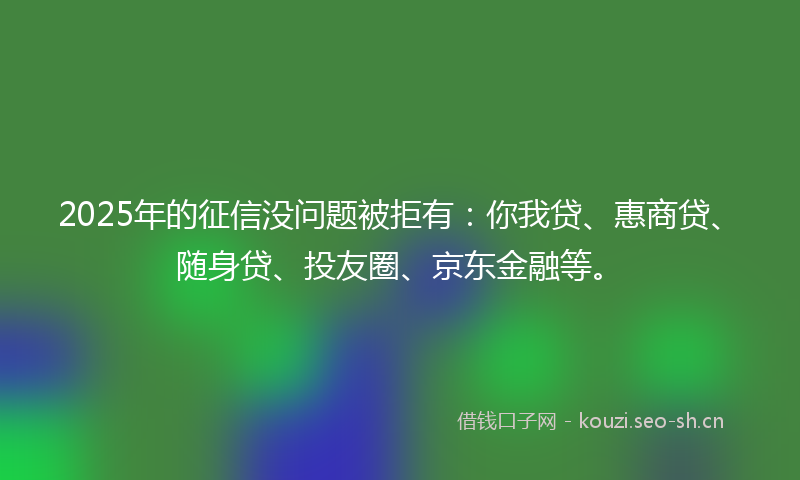 2025年的征信没问题被拒有:你我贷、惠商贷、随身贷、投友圈、京东金融等。