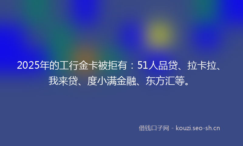 2025年的工行金卡被拒有：51人品贷、拉卡拉、我来贷、度小满金融、东方汇等。