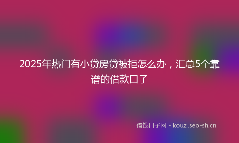 2025年热门有小贷房贷被拒怎么办，汇总5个靠谱的借款口子