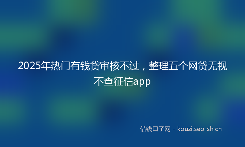 2025年热门有钱贷审核不过，整理五个网贷无视不查征信app