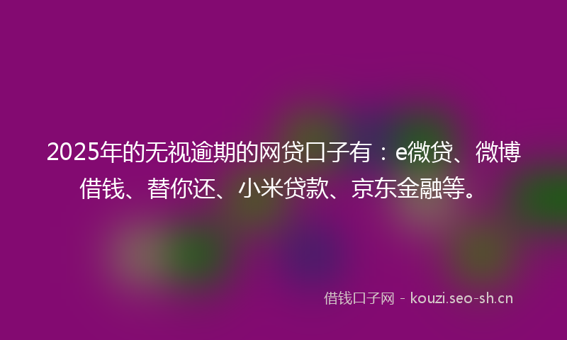 2025年的无视逾期的网贷口子有：e微贷、微博借钱、替你还、小米贷款、京东金融等。