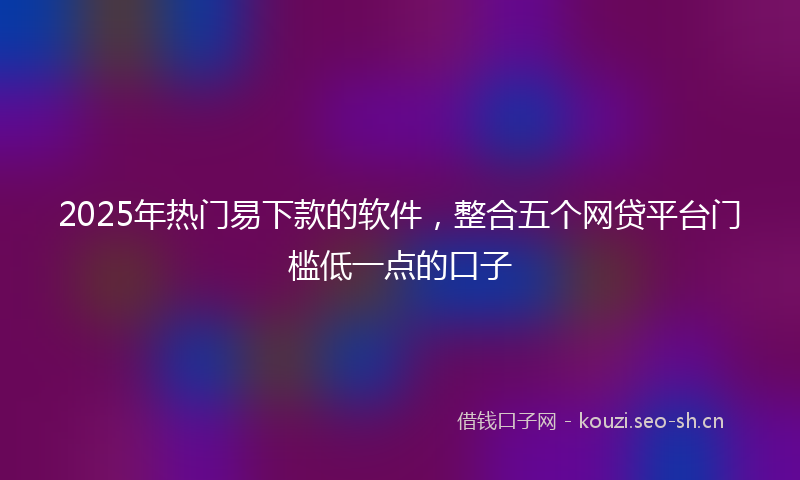 2025年热门易下款的软件,整合五个网贷平台门槛低一点的口子