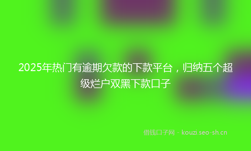 2025年热门有逾期欠款的下款平台，归纳五个超级烂户双黑下款口子