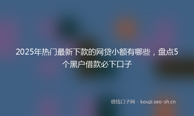 2025年热门最新下款的网贷小额有哪些，盘点5个黑户借款必下口子