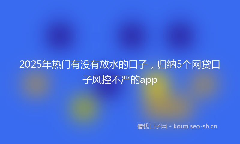2025年热门有没有放水的口子，归纳5个网贷口子风控不严的app