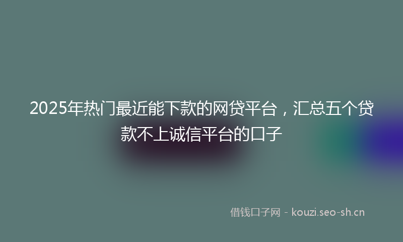 2025年热门最近能下款的网贷平台，汇总五个贷款不上诚信平台的口子