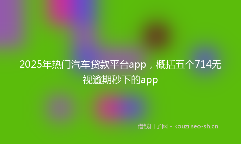2025年热门汽车贷款平台app，概括五个714无视逾期秒下的app