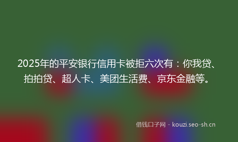 2025年的平安银行信用卡被拒六次有：你我贷、拍拍贷、超人卡、美团生活费、京东金融等。