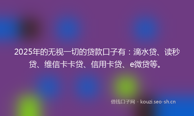 2025年的无视一切的贷款口子有：滴水贷、读秒贷、维信卡卡贷、信用卡贷、e微贷等。